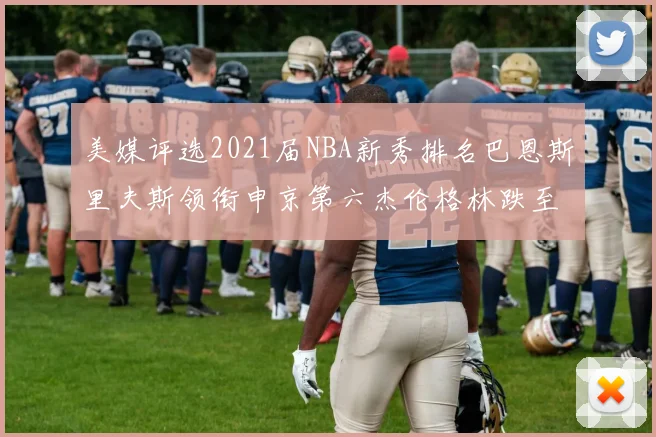美媒评选2021届NBA新秀排名巴恩斯里夫斯领衔申京第六杰伦格林跌至第九