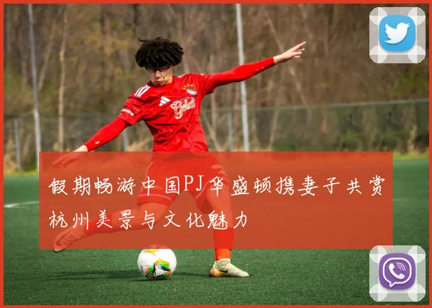假期畅游中国PJ华盛顿携妻子共赏杭州美景与文化魅力
