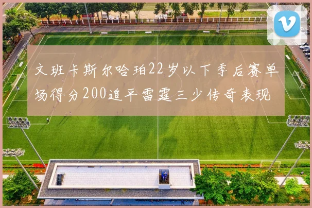 文班卡斯尔哈珀22岁以下季后赛单场得分200追平雷霆三少传奇表现