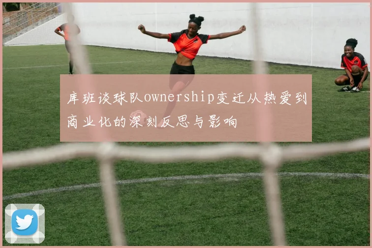 库班谈球队ownership变迁从热爱到商业化的深刻反思与影响