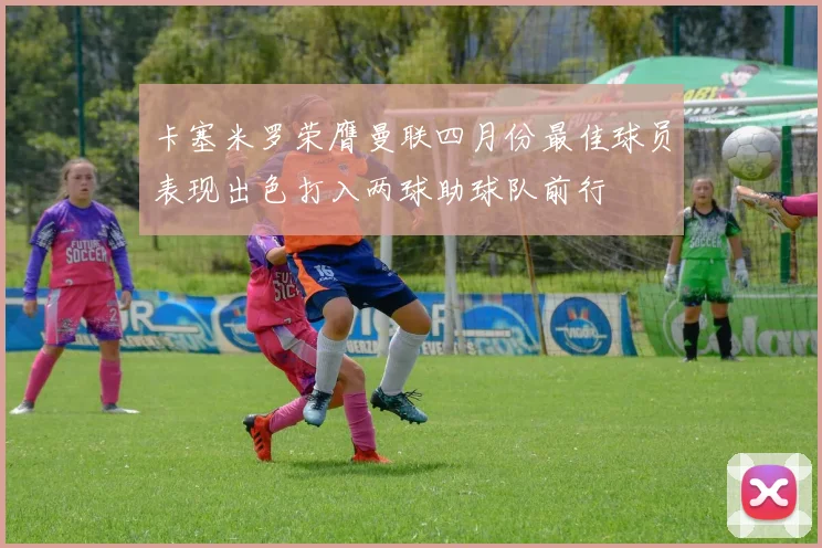 卡塞米罗荣膺曼联四月份最佳球员表现出色打入两球助球队前行