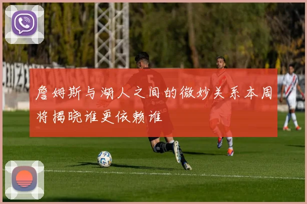 詹姆斯与湖人之间的微妙关系本周将揭晓谁更依赖谁