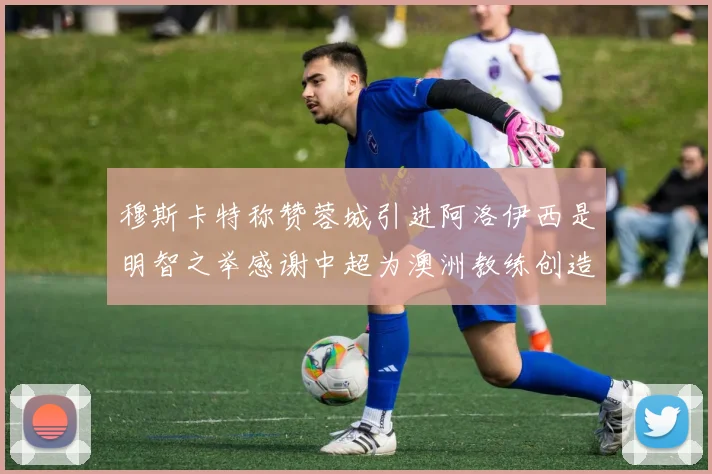 穆斯卡特称赞蓉城引进阿洛伊西是明智之举感谢中超为澳洲教练创造机会