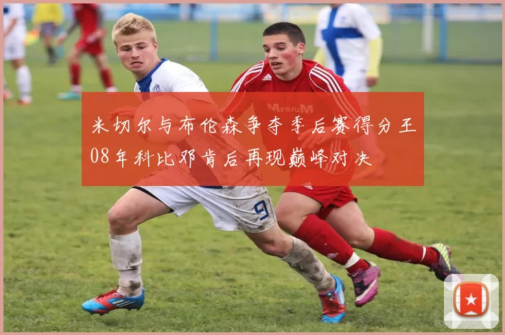 米切尔与布伦森争夺季后赛得分王08年科比邓肯后再现巅峰对决