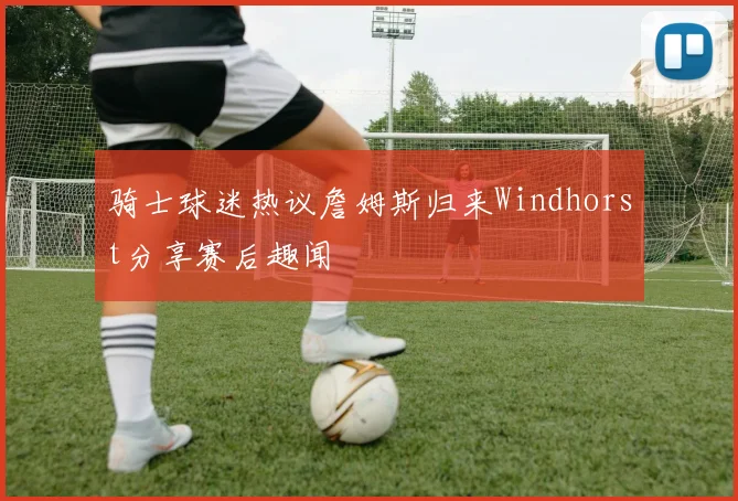 骑士球迷热议詹姆斯归来Windhorst分享赛后趣闻
