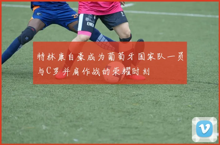 特林康自豪成为葡萄牙国家队一员与C罗并肩作战的荣耀时刻