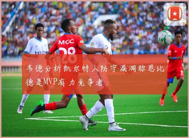 韦德分析凯尔特人防守漏洞称恩比德是MVP有力竞争者